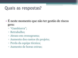 Quais as respostas?

• É neste momento que não ter gestão de riscos
  gera:
 ▫   “Gambiarra”;
 ▫   Retrabalho;
 ▫   Atraso em cronograma;
 ▫   Aumento dos custos do projeto;
 ▫   Perda da equipe técnica;
 ▫   Aumento de horas extras;
 