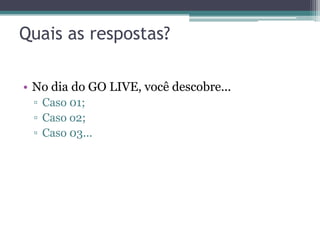 Quais as respostas?

• No dia do GO LIVE, você descobre...
 ▫ Caso 01;
 ▫ Caso o2;
 ▫ Caso 03...
 