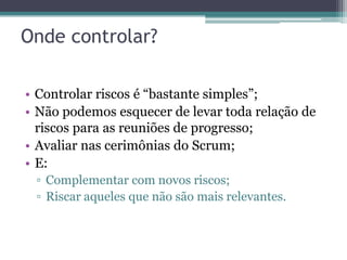 Onde controlar?

• Controlar riscos é “bastante simples”;
• Não podemos esquecer de levar toda relação de
  riscos para as reuniões de progresso;
• Avaliar nas cerimônias do Scrum;
• E:
 ▫ Complementar com novos riscos;
 ▫ Riscar aqueles que não são mais relevantes.
 