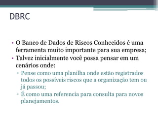 DBRC

• O Banco de Dados de Riscos Conhecidos é uma
  ferramenta muito importante para sua empresa;
• Talvez inicialmente você possa pensar em um
  cenários onde:
 ▫ Pense como uma planilha onde estão registrados
   todos os possíveis riscos que a organização tem ou
   já passou;
 ▫ É como uma referencia para consulta para novos
   planejamentos.
 