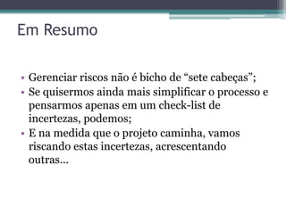 Em Resumo

• Gerenciar riscos não é bicho de “sete cabeças”;
• Se quisermos ainda mais simplificar o processo e
  pensarmos apenas em um check-list de
  incertezas, podemos;
• E na medida que o projeto caminha, vamos
  riscando estas incertezas, acrescentando
  outras...
 
