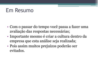 Em Resumo

• Com o passar do tempo você passa a fazer uma
  avaliação das respostas necessárias;
• Importante mesmo é criar a cultura dentro da
  empresa que esta análise seja realizada;
• Pois assim muitos prejuízos poderão ser
  evitados.
 