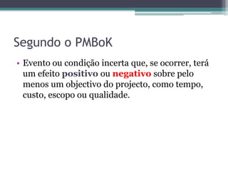 Segundo o PMBoK
• Evento ou condição incerta que, se ocorrer, terá
  um efeito positivo ou negativo sobre pelo
  menos um objectivo do projecto, como tempo,
  custo, escopo ou qualidade.
 