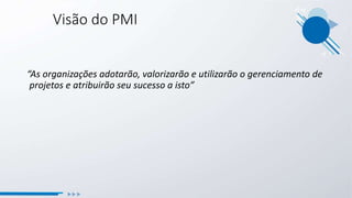 “As organizações adotarão, valorizarão e utilizarão o gerenciamento de
projetos e atribuirão seu sucesso a isto”
Visão do PMI
 