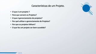 Características de um Projeto.
• O que é um projeto ?
• Para que servem os Projetos?
• O que é gerenciamento de projetos?
• Por quê utilizar o gerenciamento de Projetos?
• Por que os projetos falham?
• O que faz um projeto ser bem sucedido?
 