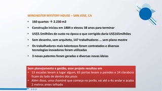 WINCHESTER MYSTERY HOUSE – SAN JOSE, CA
• 160 quartos  2.230 m2
• Construção iniciou em 1884 e elevou 38 anos para terminar
• US$5.5milhões de custo na época o que corrigido daria US$165milhões
• Sem desenho, sem arquiteto, 147 trabalhadores … sem plano mestre
• Os trabalhadores mais talentosos foram contratados e diversas
tecnologias inovadoras foram utilizadas
• 3 novas patentes foram geradas e diversas novas ideias
Sem planejamento e gestão, esse projeto resultou em
• 13 escadas levam a lugar algum, 65 portas levam a paredes e 24 claraboia
ficam do lado de dentro dos pisos
• Além disso, uma chaminé que começa no porão, vai até o 4o andar e acaba
2 metros antes telhado
 