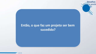 Desafios e
O que é gestão
Então, o que faz um projeto ser bem
sucedido?
 