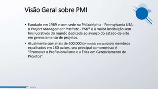 Visão Geral sobre PMI
• Fundado em 1969 e com sede na Philadelphia - Pennsylvania USA,
o Project Management Institute - PMI® é a maior instituição sem
fins lucrativos do mundo dedicada ao avanço do estado-da-arte
em gerenciamento de projetos.
• Atualmente com mais de 500.000 (nº medido em dez/2009) membros
espalhados em 180 países, seu principal compromisso é
“Promover o Profissionalismo e a Ética em Gerenciamento de
Projetos”.
 