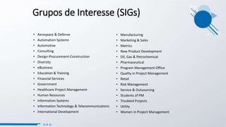 Grupos de Interesse (SIGs)
• Aerospace & Defense
• Automation Systems
• Automotive
• Consulting
• Design-Procurement-Construction
• Diversity
• eBusiness
• Education & Training
• Financial Services
• Government
• Healthcare Project Management
• Human Resources
• Information Systems
• Information Technology & Telecommunications
• International Development
• Manufacturing
• Marketing & Sales
• Metrics
• New Product Development
• Oil, Gas & Petrochemical
• Pharmaceutical
• Program Management Office
• Quality in Project Management
• Retail
• Risk Management
• Service & Outsourcing
• Students of PM
• Troubled Projects
• Utility
• Women in Project Management
 