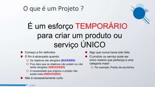 O que é um Projeto ?
É um esforço TEMPORÁRIO
para criar um produto ou
serviço ÚNICO
 Começo e fim definidos
 O fim é alcançado quando:
 Os objetivos são atingidos (SUCESSO)
 Fica claro que os objetivos não podem ou não
serão atingidos (INSUCESSO)
 A necessidade que originou o projeto não
existe mais (INSUCESSO)
 Não é necessariamente curto
 Algo que nunca havia sido feito
 O produto ou serviço pode ser
único mesmo que pertença a uma
categoria maior
 Por exemplo: Prédio de escritórios
 