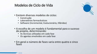 Modelos de Ciclo de Vida
• Existem diversos modelos de ciclos:
• Construção
• Laboratórios farmacêuticos
• Software (Incremental, Evolucionário, Híbridos)
• A escolha de um modelo é fundamental para o sucesso
do projeto, determinando:
• As técnicas utilizadas em cada fase
• Os agentes envolvidos em cada fase
• Em geral o número de fases varia entre quatro e cinco
fases
 