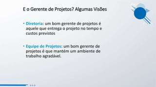E o Gerente de Projetos? Algumas Visões
• Diretoria: um bom gerente de projetos é
aquele que entrega o projeto no tempo e
custos previstos
• Equipe de Projetos: um bom gerente de
projetos é que mantém um ambiente de
trabalho agradável.
 