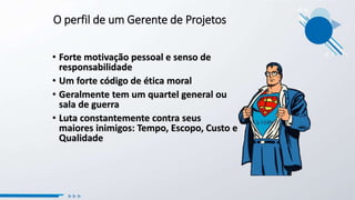 O perfil de um Gerente de Projetos
• Forte motivação pessoal e senso de
responsabilidade
• Um forte código de ética moral
• Geralmente tem um quartel general ou
sala de guerra
• Luta constantemente contra seus
maiores inimigos: Tempo, Escopo, Custo e
Qualidade
 