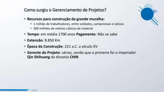 Como surgiu o Gerenciamento de Projetos?
• Recursos para construção da grande muralha:
• 1 milhão de trabalhadores, entre soldados, camponeses e cativos
• 300 milhões de metros cúbicos de material
• Tempo: em média 1700 anos Pagamento: Não se sabe
• Extensão: 8.850 Km
• Época da Construção: 221 a.C. a século XV
• Gerente do Projeto: vários, sendo que o primeiro foi o imperador
Qin Shihuang da dinastia CHIN
 