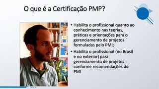 O que é a Certificação PMP?
• Habilita o profissional quanto ao
conhecimento nas teorias,
práticas e orientações para o
gerenciamento de projetos
formuladas pelo PMI;
• Habilita o profissional (no Brasil
e no exterior) para
gerenciamento de projetos
conforme recomendações do
PMI
 