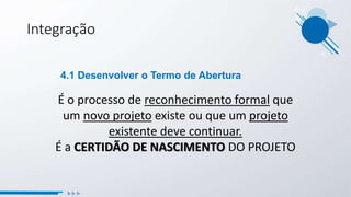 É o processo de reconhecimento formal que
um novo projeto existe ou que um projeto
existente deve continuar.
É a CERTIDÃO DE NASCIMENTO DO PROJETO
4.1 Desenvolver o Termo de Abertura
Integração
 
