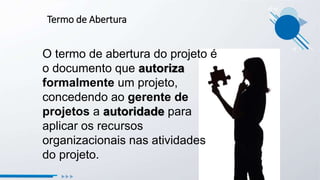 Termo de Abertura
O termo de abertura do projeto é
o documento que autoriza
formalmente um projeto,
concedendo ao gerente de
projetos a autoridade para
aplicar os recursos
organizacionais nas atividades
do projeto.
 