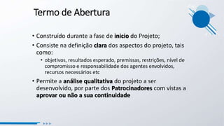 Termo de Abertura
• Construído durante a fase de inicio do Projeto;
• Consiste na definição clara dos aspectos do projeto, tais
como:
• objetivos, resultados esperado, premissas, restrições, nível de
compromisso e responsabilidade dos agentes envolvidos,
recursos necessários etc
• Permite a análise qualitativa do projeto a ser
desenvolvido, por parte dos Patrocinadores com vistas a
aprovar ou não a sua continuidade
 