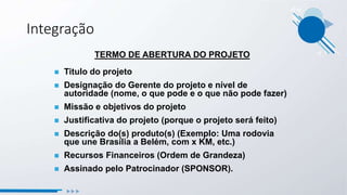 TERMO DE ABERTURA DO PROJETO
 Titulo do projeto
 Designação do Gerente do projeto e nível de
autoridade (nome, o que pode e o que não pode fazer)
 Missão e objetivos do projeto
 Justificativa do projeto (porque o projeto será feito)
 Descrição do(s) produto(s) (Exemplo: Uma rodovia
que une Brasília a Belém, com x KM, etc.)
 Recursos Financeiros (Ordem de Grandeza)
 Assinado pelo Patrocinador (SPONSOR).
Integração
 