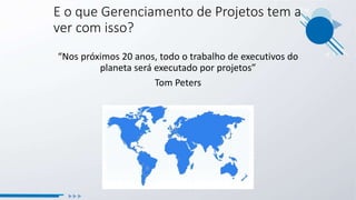 E o que Gerenciamento de Projetos tem a
ver com isso?
“Nos próximos 20 anos, todo o trabalho de executivos do
planeta será executado por projetos”
Tom Peters
 