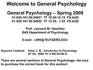 Welcome to General Psychology General Psychology – Spring 2009 01:830:101:08:54931  TF 10:55-12:15  FS-AUD 01:830:101:09:54932  TF 12:35-  1:55  FS-AUD    Prof. Leonard W. Hamilton SAS Department of Psychology E-mail:  LWH@ RUTGERS.EDU   Required Textbook:  Kalat, J. W.  Introduction to Psychology  (8 th  Ed.  ISBN 10: 0-495-45198-3) There are several sections of General Psychology—be sure to purchase the correct book for  this  section! 