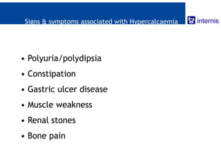 Signs & symptoms associated with Hypercalcaemia
• Polyuria/polydipsia
• Constipation
• Gastric ulcer disease
• Muscle weakness
• Renal stones
• Bone pain
 
