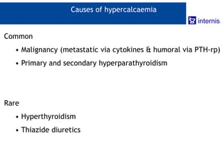 Causes of hypercalcaemia
Common
• Malignancy (metastatic via cytokines & humoral via PTH-rp)
• Primary and secondary hyperparathyroidism
Rare
• Hyperthyroidism
• Thiazide diuretics
 