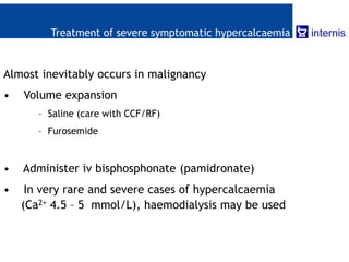 Treatment of severe symptomatic hypercalcaemia
Almost inevitably occurs in malignancy
• Volume expansion
– Saline (care with CCF/RF)
– Furosemide
• Administer iv bisphosphonate (pamidronate)
• In very rare and severe cases of hypercalcaemia
(Ca2+ 4.5 – 5 mmol/L), haemodialysis may be used
 