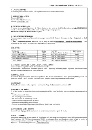 Página nº3, Comunicado nº 3-2011/12 – de 07.11.11

6. ABASTECIMENTO
Existirá um ponto de abastecimento, com líquidos à entrada do Túnel de Entrecampos.


7. MAIS INFORMAÇÕES
Telefone: 213861811
E‐mail: lisboa@fpatletismo.org
Internet: www.aalisboa.com


8. ENTREGA DE DORSAIS
A entrega dos dorsais e chips (prova de 9Kms) efectuar-se-á, a partir do dia 15 de Dezembro, na Loja SPORTZONE
situada no Centro Comercial Colombo, sendo os chips entregues no próprio dia.
Não haverá entregas de dorsais no dia da prova.

9. CRONOMETRAGEM/CHIPS
A cronometragem da prova de 9kms será efectuada por intermédio de Chips. A devolução do chip é obrigatória no final
da prova.
O atleta é responsável pelo seu chip e, em caso de perda ou extravio, deverá pagar a importância de 10 Euros. O uso
incorrecto do chip implica não constar na classificação oficial da prova.


10. PARTIDA

 ESCALÕES                                       HORA          PARTIDA                            DISTÂNCIA
 Infantis (Masc e Fem)                           9h45         Av. Fontes Pereira de Melo             2 km
 Iniciados (Masc e Fem)                         10h00         Praça Duque de Saldanha               2,5 km
 Juvenis (Masc e Fem) e Juniores (Fem)          10h20         Túnel de Entrecampos                   4 km
 Prova Aberta e Caminhada                       10h25         Túnel de Entrecampos                   4 km
 Prova Principal                                10h50         Praça Duque de Saldanha                9 km


11. ACESSOS À ZONA DE PARTIDA E ESTACIONAMENTO
Os acessos à zona de partida estarão devidamente assinalados.
Aconselhamos a utilização dos transportes públicos. Caso a opção seja transporte próprio, sugerimos que deixe a viatura
nos estacionamentos adjacentes às zonas de partida.


12. BENGALEIRO
Existirá um bengaleiro móvel para que os pertences dos atletas que realizem a prova principal (9 km) possam ser
guardados durante a prova. Não terá custos adicionais aos participantes na prova e serão identificados.


13. CHEGADA
A chegada será comum a todas as provas e terá lugar na Praça dos Restauradores, junto aos CTT.


14. DESQUALIFICAÇÕES
O serviço médico da competição bem como qualquer juiz árbitro estão habilitados para retirar de prova qualquer atleta
que:
‐ Manifeste mau estado físico.
‐ Não realize o percurso completo.
‐ Não tenha dorsal ou este não seja visível.
‐ Dobre ou manipule a publicidade do dorsal.
‐ Manifeste comportamento anti‐desportivo.
- Compita por um Clube (filiado ou popular) diferente daquele que está inscrito


15. CONTROLO ANTI DOPING‐
O controlo anti‐doping poderá ser efectuado de acordo com a normativa vigente da IAAF.


16. RECLAMAÇÕES
As reclamações deverão ser efectuadas, até 30 minutos após a divulgação dos resultados, de acordo com as normas da
IAAF, juntando 100 USD (aproximadamente 75,00€) à reclamação. Este valor ficará depositado até que se resolva a
reclamação apresentada, demorando o tempo necessário para comprovar e consultar os dados apresentados.
Apenas se a reclamação for justificada, o valor será restituído.
 