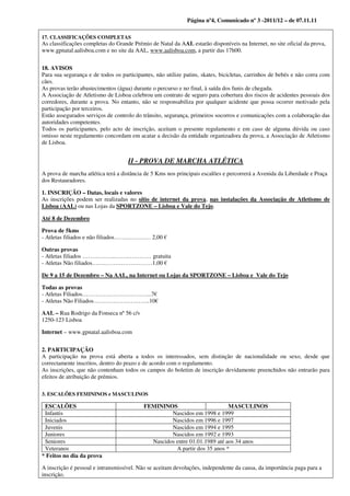 Página nº4, Comunicado nº 3 -2011/12 – de 07.11.11

17. CLASSIFICAÇÕES COMPLETAS
As classificações completas do Grande Prémio de Natal da AAL estarão disponíveis na Internet, no site oficial da prova,
www.gpnatal.aalisboa.com e no site da AAL, www.aalisboa.com, a partir das 17h00.


18. AVISOS
Para sua segurança e de todos os participantes, não utilize patins, skates, bicicletas, carrinhos de bebés e não corra com
cães.
As provas terão abastecimentos (água) durante o percurso e no final, à saída dos funis de chegada.
A Associação de Atletismo de Lisboa celebrou um contrato de seguro para cobertura dos riscos de acidentes pessoais dos
corredores, durante a prova. No entanto, não se responsabiliza por qualquer acidente que possa ocorrer motivado pela
participação por terceiros.
Estão assegurados serviços de controlo do trânsito, segurança, primeiros socorros e comunicações com a colaboração das
autoridades competentes.
Todos os participantes, pelo acto de inscrição, aceitam o presente regulamento e em caso de alguma dúvida ou caso
omisso neste regulamento concordam em acatar a decisão da entidade organizadora da prova, a Associação de Atletismo
de Lisboa.


                                    II - PROVA DE MARCHA ATLÉTICA
A prova de marcha atlética terá a distância de 5 Kms nos principais escalões e percorrerá a Avenida da Liberdade e Praça
dos Restauradores.

1. INSCRIÇÃO – Datas, locais e valores
As inscrições podem ser realizadas no sítio de internet da prova, nas instalações da Associação de Atletismo de
Lisboa (AAL) ou nas Lojas da SPORTZONE – Lisboa e Vale do Tejo.

Até 8 de Dezembro

Prova de 5kms
- Atletas filiados e não filiados…….………… 2,00 €

Outras provas
- Atletas filiados ……………..…….………… gratuita
- Atletas Não filiados…….……………………1,00 €

De 9 a 15 de Dezembro – Na AAL, na Internet ou Lojas da SPORTZONE – Lisboa e Vale do Tejo

Todas as provas
- Atletas Filiados……………………………...7€
- Atletas Não Filiados………………………..10€

AAL – Rua Rodrigo da Fonseca nº 56 c/v
1250-123 Lisboa

Internet – www.gpnatal.aalisboa.com


2. PARTICIPAÇÃO
A participação na prova está aberta a todos os interessados, sem distinção de nacionalidade ou sexo, desde que
correctamente inscritos, dentro do prazo e de acordo com o regulamento.
As inscrições, que não contenham todos os campos do boletim de inscrição devidamente preenchidos não entrarão para
efeitos de atribuição de prémios.

3. ESCALÕES FEMININOS e MASCULINOS

 ESCALÕES                                  FEMININOS                        MASCULINOS
 Infantis                                           Nascidos em 1998 e 1999
 Iniciados                                          Nascidos em 1996 e 1997
 Juvenis                                            Nascidos em 1994 e 1995
 Juniores                                           Nascidos em 1992 e 1993
 Seniores                                    Nascidos entre 01.01.1989 até aos 34 anos
 Veteranos                                            A partir dos 35 anos *
* Feitos no dia da prova

A inscrição é pessoal e intransmissível. Não se aceitam devoluções, independente da causa, da importância paga para a
inscrição.
 