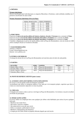 Página nº3, Comunicado nº 3-2011/12 – de 07.11.11


4. PRÉMIOS

Prémios Individuais:
Haverá classificação geral individual para as categorias Masculinas e Femininas, sendo atribuídas medalhas aos 3
primeiros classificados de cada escalão.

Prémios Monetários Individuais (Prova de 5km):

                         GERAL MASCULINA             GERAL FEMININA
                          1º     60,00                1º     60,00
                          2º     50,00                2º     50,00
                          3º     40,00                3º     40,00
                          4º     30,00                4º     30,00
                          5º     20,00                5º     20,00


6. PERCURSOS
O percurso da prova de marcha atlética de Seniores, Juniores, Juvenis e Veteranos tem a extensão de 5 kms.
O percurso da prova de marcha atlética de Iniciados Masculinos e Femininos tem a extensão de 3 kms.
O percurso da prova de marcha atlética de Infantis Masculinos e Femininos tem a extensão de 2 kms.
A partida e chegada para as provas de marcha atlética serão na Praça dos Restauradores, com um circuito de 1000
metros (medição oficial) na Avenida da Liberdade.


7. MAIS INFORMAÇÕES
Telefone: 213861811
E‐mail: lisboa@fpatletismo.org
Internet: www.aalisboa.com


8. ENTREGA DE DORSAIS
A entrega dos dorsais far-se-á na Praça dos Restauradores até uma hora antes do início de cada partida.


9. PARTIDA

 ESCALÕES                                 HORA       PARTIDA                       DISTÂNCIA              Voltas
 Infantis (Masc e Fem)                     9h45      Praça dos Restauradores          2 km                  2
 Iniciados (Masc e Fem)                    9h45      Praça dos Restauradores          3 km                  3
 Juvenis, Juniores, Seniores e            10h15      Praça dos Restauradores          5 km                  5
 Veteranos (Masc e Fem)


10. POSTO DE REFRESCAMENTO (junto à meta)


11. ACESSOS À ZONA DE PARTIDA E ESTACIONAMENTO
Os acessos à zona de partida estarão devidamente assinalados.
Aconselhamos que utilize os transportes públicos. Caso opte por ir de transporte próprio, sugerimos que deixe a
viatura nos estacionamentos adjacentes às zonas de partida.


12. CHEGADA
A chegada será comum a todas as provas e terá lugar na Praça dos Restauradores. Ao terminar a sua prova receberá
um brinde de participação.


13. DESQUALIFICAÇÕES
O serviço médico da competição bem como qualquer juiz árbitro estão habilitados para retirar de prova qualquer
atleta que:
‐ Manifeste mau estado físico.
‐ Não realize o percurso completo.
‐ Não tenha dorsal ou este não seja visível.
‐ Dobre ou manipule a publicidade do dorsal.
‐ Manifeste comportamento anti‐desportivo.
- Compita por um Clube (filiado ou popular) diferente daquele que está inscrito
 