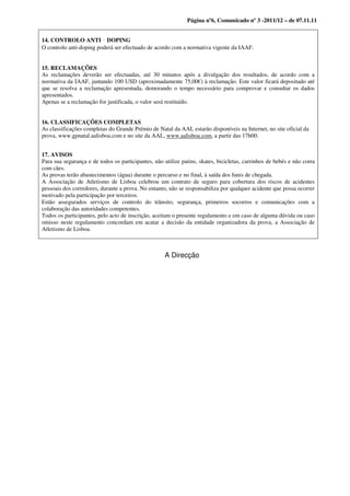 Página nº6, Comunicado nº 3 -2011/12 – de 07.11.11


14. CONTROLO ANTI DOPING ‐
O controlo anti‐doping poderá ser efectuado de acordo com a normativa vigente da IAAF.


15. RECLAMAÇÕES
As reclamações deverão ser efectuadas, até 30 minutos após a divulgação dos resultados, de acordo com a
normativa da IAAF, juntando 100 USD (aproximadamente 75,00€) à reclamação. Este valor ficará depositado até
que se resolva a reclamação apresentada, demorando o tempo necessário para comprovar e consultar os dados
apresentados.
Apenas se a reclamação for justificada, o valor será restituído.


16. CLASSIFICAÇÕES COMPLETAS
As classificações completas do Grande Prémio de Natal da AAL estarão disponíveis na Internet, no site oficial da
prova, www.gpnatal.aalisboa.com e no site da AAL, www.aalisboa.com, a partir das 17h00.


17. AVISOS
Para sua segurança e de todos os participantes, não utilize patins, skates, bicicletas, carrinhos de bebés e não corra
com cães.
As provas terão abastecimentos (água) durante o percurso e no final, à saída dos funis de chegada.
A Associação de Atletismo de Lisboa celebrou um contrato de seguro para cobertura dos riscos de acidentes
pessoais dos corredores, durante a prova. No entanto, não se responsabiliza por qualquer acidente que possa ocorrer
motivado pela participação por terceiros.
Estão assegurados serviços de controlo do trânsito, segurança, primeiros socorros e comunicações com a
colaboração das autoridades competentes.
Todos os participantes, pelo acto de inscrição, aceitam o presente regulamento e em caso de alguma dúvida ou caso
omisso neste regulamento concordam em acatar a decisão da entidade organizadora da prova, a Associação de
Atletismo de Lisboa.



                                                     A Direcção
 