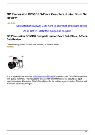 GP Percussion GP50BK 3-Piece Complete Junior Drum Set
Review

           (20 customer reviews) Click here to see what others are saying
                    As of Oct 01, 2012 this product is on sale!

GP Percussion GP50BK Complete Junior Drum Set (Black, 3-Piece
Set) Review
Overall Rating (based on customer reviews): 4.5 out of 5 stars




This is a great junior drum set. GP Percussion GP50BK Complete Junior Drum Set is well built
with quality materials. The instructions for assembly aren’t fantastic, but easy to get it put
together in about 45 minutes. This 3-Piece Drum Set for children ages five to ten. This is a well
made and decent sounding kit.




                                                                                            1/4
 