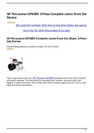 GP Percussion GP50BK 3-Piece Complete Junior Drum Set
Review

           (20 customer reviews) Click here to see what others are saying
                    As of Oct 19, 2012 this product is on sale!


GP Percussion GP50BK Complete Junior Drum Set (Black, 3-Piece
Set) Review
Overall Rating (based on customer reviews): 4.5 out of 5 stars




This is a great junior drum set. GP Percussion GP50BK Complete Junior Drum Set is well built
with quality materials. The instructions for assembly aren’t fantastic, but easy to get it put
together in about 45 minutes. This 3-Piece Drum Set for children ages five to ten. This is a well
made and decent sounding kit.




                                                                                            1/4
 