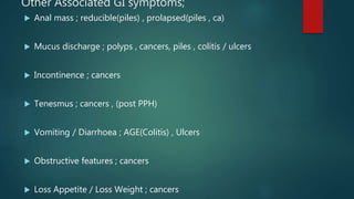 Other Associated GI symptoms;
 Anal mass ; reducible(piles) , prolapsed(piles , ca)
 Mucus discharge ; polyps , cancers, piles , colitis / ulcers
 Incontinence ; cancers
 Tenesmus ; cancers , (post PPH)
 Vomiting / Diarrhoea ; AGE(Colitis) , Ulcers
 Obstructive features ; cancers
 Loss Appetite / Loss Weight ; cancers
 