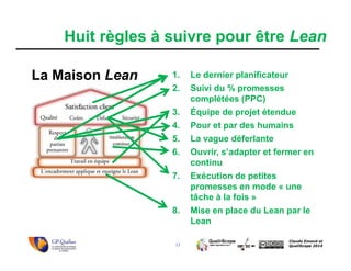 13
Claude Emond et
QualiScope 2014
Huit règles à suivre pour être Lean
1. Le dernier planificateur
2. Suivi du % promesses
complétées (PPC)
3. Équipe de projet étendue
4. Pour et par des humains
5. La vague déferlante
6. Ouvrir, s’adapter et fermer en
continu
7. Exécution de petites
promesses en mode « une
tâche à la fois »
8. Mise en place du Lean par le
Lean
La Maison Lean
 