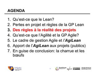 15
Claude Emond et
QualiScope 2014
AGENDA
1. Qu’est-ce que le Lean?
2. Pertes en projet et règles de la GP Lean
3. Des règles à la réalité des projets
4. Qu’est-ce que l’Agilité et la GP Agile?
5. Le cadre de gestion Agile et l’AgiLean
6. Apport de l’AgiLean aux projets (publics)
7. En guise de conclusion: la charrue et les
bœufs
15
 