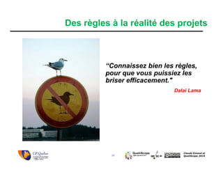 16
Claude Emond et
QualiScope 2014
“Connaissez bien les règles,
pour que vous puissiez les
briser efficacement."
Dalai Lama
16
Des règles à la réalité des projets
 