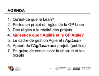 20
Claude Emond et
QualiScope 2014
AGENDA
1. Qu’est-ce que le Lean?
2. Pertes en projet et règles de la GP Lean
3. Des règles à la réalité des projets
4. Qu’est-ce que l’Agilité et la GP Agile?
5. Le cadre de gestion Agile et l’AgiLean
6. Apport de l’AgiLean aux projets (publics)
7. En guise de conclusion: la charrue et les
bœufs
20
 