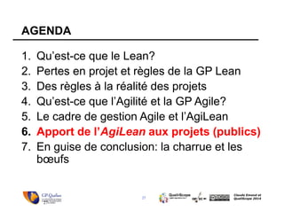 27
Claude Emond et
QualiScope 2014
AGENDA
1. Qu’est-ce que le Lean?
2. Pertes en projet et règles de la GP Lean
3. Des règles à la réalité des projets
4. Qu’est-ce que l’Agilité et la GP Agile?
5. Le cadre de gestion Agile et l’AgiLean
6. Apport de l’AgiLean aux projets (publics)
7. En guise de conclusion: la charrue et les
bœufs
27
 