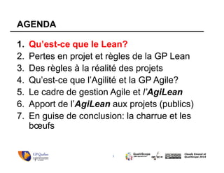 3
Claude Emond et
QualiScope 2014
AGENDA
1. Qu’est-ce que le Lean?
2. Pertes en projet et règles de la GP Lean
3. Des règles à la réalité des projets
4. Qu’est-ce que l’Agilité et la GP Agile?
5. Le cadre de gestion Agile et l’AgiLean
6. Apport de l’AgiLean aux projets (publics)
7. En guise de conclusion: la charrue et les
bœufs
3
 