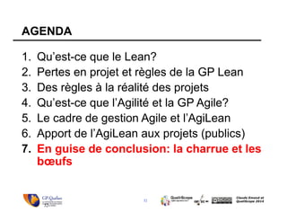 32
Claude Emond et
QualiScope 2014
AGENDA
1. Qu’est-ce que le Lean?
2. Pertes en projet et règles de la GP Lean
3. Des règles à la réalité des projets
4. Qu’est-ce que l’Agilité et la GP Agile?
5. Le cadre de gestion Agile et l’AgiLean
6. Apport de l’AgiLean aux projets (publics)
7. En guise de conclusion: la charrue et les
bœufs
32
 