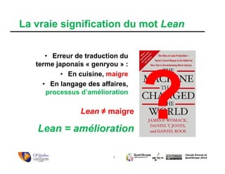 4
Claude Emond et
QualiScope 2014
Lean ≠ maigre
Lean = amélioration
• Erreur de traduction du
terme japonais « genryou » :
• En cuisine, maigre
• En langage des affaires,
processus d’amélioration
La vraie signification du mot Lean
 