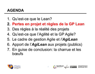 7
Claude Emond et
QualiScope 2014
AGENDA
1. Qu’est-ce que le Lean?
2. Pertes en projet et règles de la GP Lean
3. Des règles à la réalité des projets
4. Qu’est-ce que l’Agilité et la GP Agile?
5. Le cadre de gestion Agile et l’AgiLean
6. Apport de l’AgiLean aux projets (publics)
7. En guise de conclusion: la charrue et les
bœufs
7
 