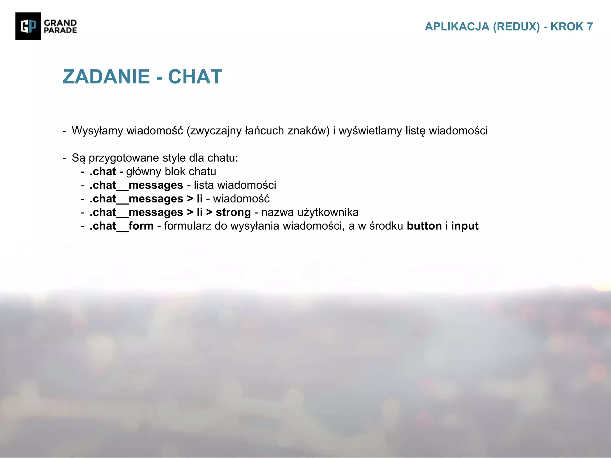 - Wysyłamy wiadomość (zwyczajny łańcuch znaków) i wyświetlamy listę wiadomości
- Są przygotowane style dla chatu:
- .chat - główny blok chatu
- .chat__messages - lista wiadomości
- .chat__messages > li - wiadomość
- .chat__messages > li > strong - nazwa użytkownika
- .chat__form - formularz do wysyłania wiadomości, a w środku button i input
ZADANIE - CHAT
APLIKACJA (REDUX) - KROK 7
 