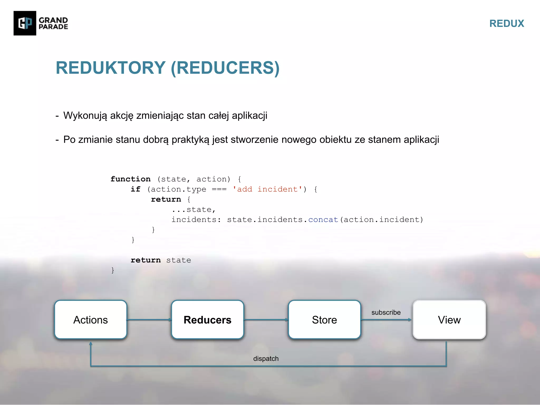 - Wykonują akcję zmieniając stan całej aplikacji
- Po zmianie stanu dobrą praktyką jest stworzenie nowego obiektu ze stanem aplikacji
REDUKTORY (REDUCERS)
REDUX
Actions Reducers Store View
subscribe
dispatch
function (state, action) {
if (action.type === 'add incident') {
return {
...state,
incidents: state.incidents.concat(action.incident)
}
}
return state
}
 