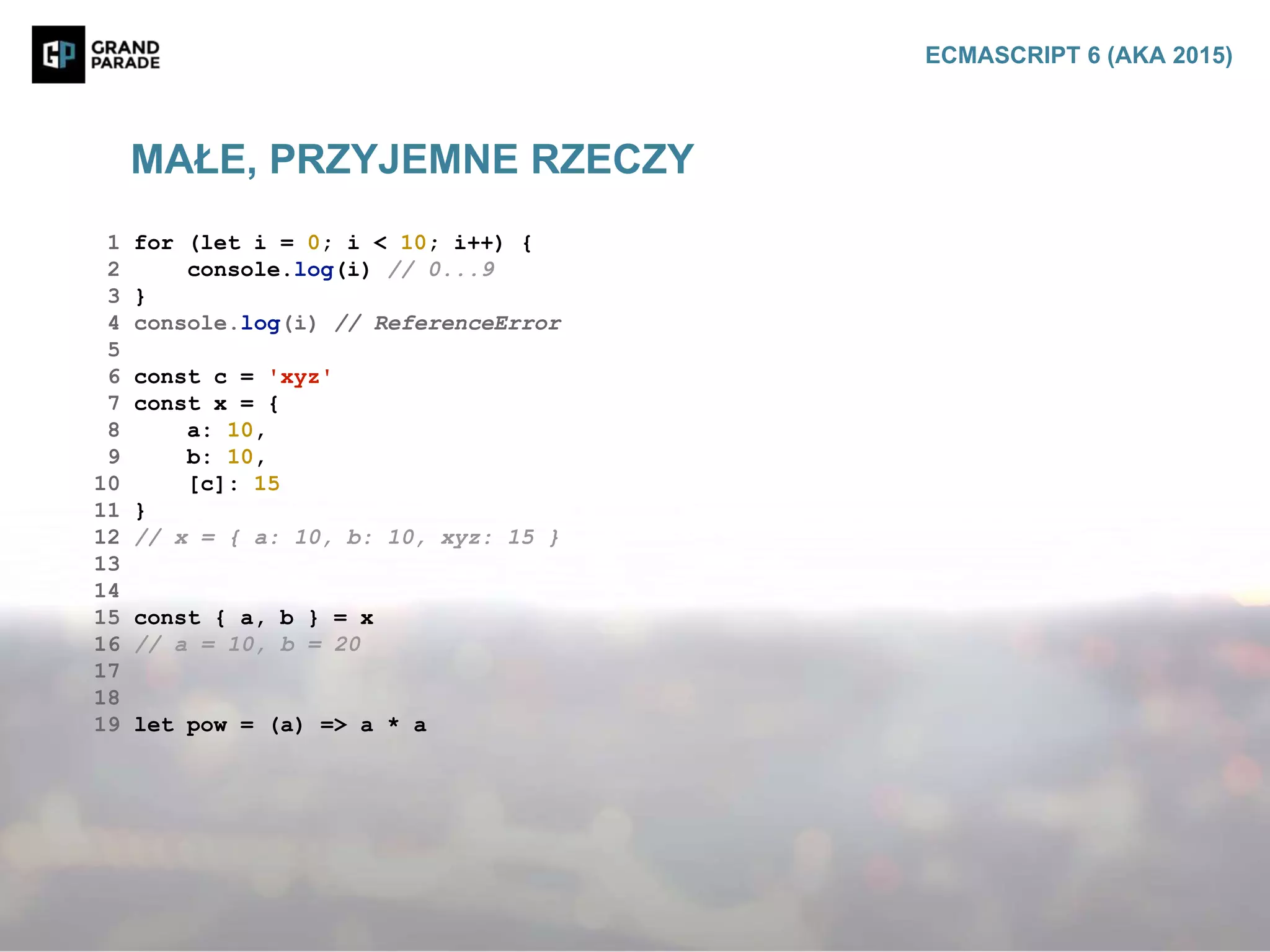 MAŁE, PRZYJEMNE RZECZY
ECMASCRIPT 6 (AKA 2015)
1 for (let i = 0; i < 10; i++) {
2 console.log(i) // 0...9
3 }
4 console.log(i) // ReferenceError
5
6 const c = 'xyz'
7 const x = {
8 a: 10,
9 b: 10,
10 [c]: 15
11 }
12 // x = { a: 10, b: 10, xyz: 15 }
13
14
15 const { a, b } = x
16 // a = 10, b = 20
17
18
19 let pow = (a) => a * a
 
