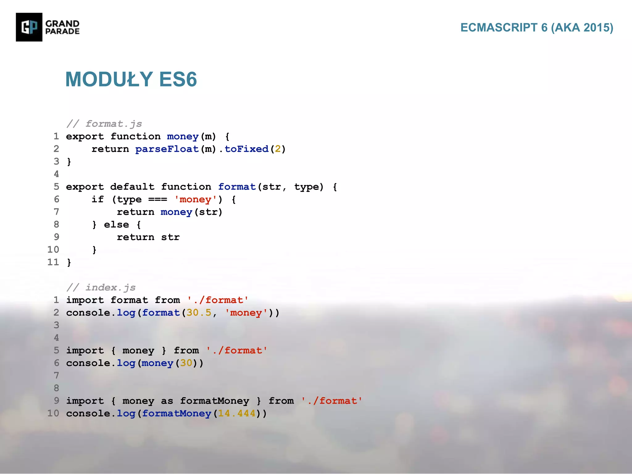 // format.js
1 export function money(m) {
2 return parseFloat(m).toFixed(2)
3 }
4
5 export default function format(str, type) {
6 if (type === 'money') {
7 return money(str)
8 } else {
9 return str
10 }
11 }
// index.js
1 import format from './format'
2 console.log(format(30.5, 'money'))
3
4
5 import { money } from './format'
6 console.log(money(30))
7
8
9 import { money as formatMoney } from './format'
10 console.log(formatMoney(14.444))
MODUŁY ES6
ECMASCRIPT 6 (AKA 2015)
 