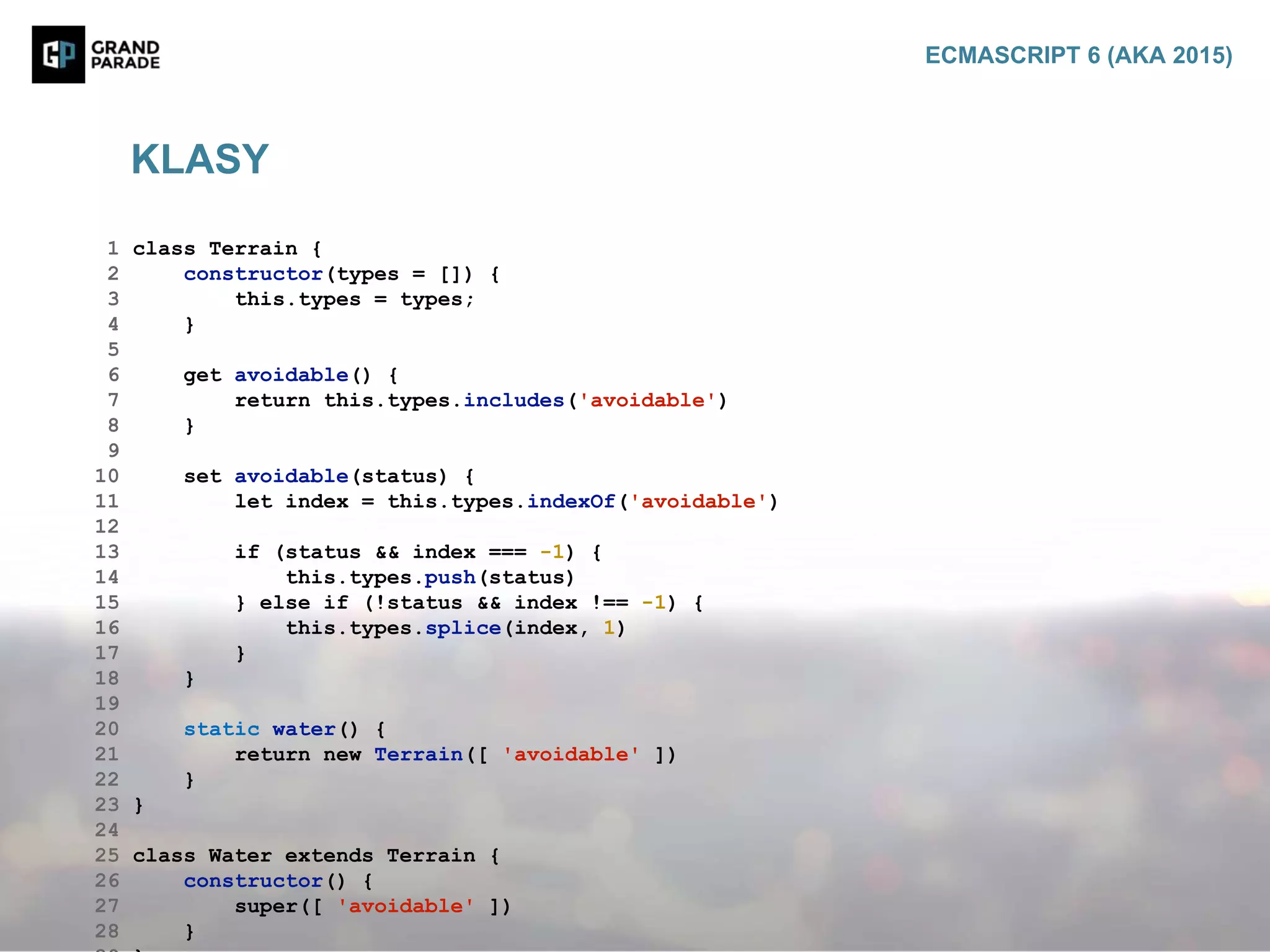 1 class Terrain {
2 constructor(types = []) {
3 this.types = types;
4 }
5
6 get avoidable() {
7 return this.types.includes('avoidable')
8 }
9
10 set avoidable(status) {
11 let index = this.types.indexOf('avoidable')
12
13 if (status && index === -1) {
14 this.types.push(status)
15 } else if (!status && index !== -1) {
16 this.types.splice(index, 1)
17 }
18 }
19
20 static water() {
21 return new Terrain([ 'avoidable' ])
22 }
23 }
24
25 class Water extends Terrain {
26 constructor() {
27 super([ 'avoidable' ])
28 }
KLASY
ECMASCRIPT 6 (AKA 2015)
 