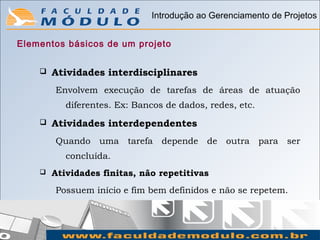 Introdução ao Gerenciamento de Projetos


Elementos básicos de um projeto


       Atividades interdisciplinares
        Envolvem execução de tarefas de áreas de atuação
           diferentes. Ex: Bancos de dados, redes, etc.
       Atividades interdependentes
        Quando uma tarefa depende          de outra para ser
           concluída.
       Atividades finitas, não repetitivas
        Possuem início e fim bem definidos e não se repetem.
 